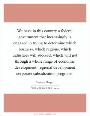 We have in this country a federal government that increasingly is engaged in trying to determine which business, which regions, which industries will succeed, which will not through a whole range of economic development, regional development corporate subsidization programs Picture Quote #1