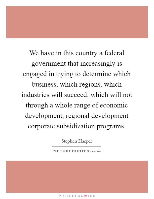 We have in this country a federal government that increasingly is engaged in trying to determine which business, which regions, which industries will succeed, which will not through a whole range of economic development, regional development corporate subsidization programs. Picture Quote #1