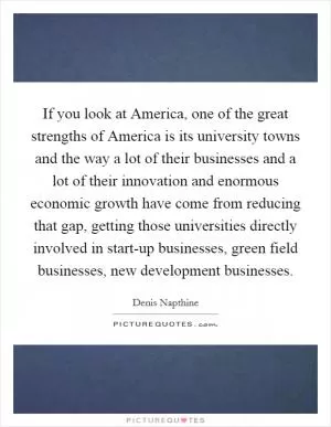 If you look at America, one of the great strengths of America is its university towns and the way a lot of their businesses and a lot of their innovation and enormous economic growth have come from reducing that gap, getting those universities directly involved in start-up businesses, green field businesses, new development businesses Picture Quote #1