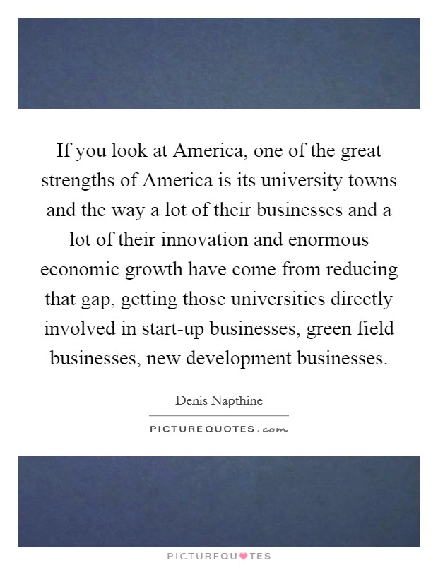 If you look at America, one of the great strengths of America is its university towns and the way a lot of their businesses and a lot of their innovation and enormous economic growth have come from reducing that gap, getting those universities directly involved in start-up businesses, green field businesses, new development businesses. Picture Quote #1