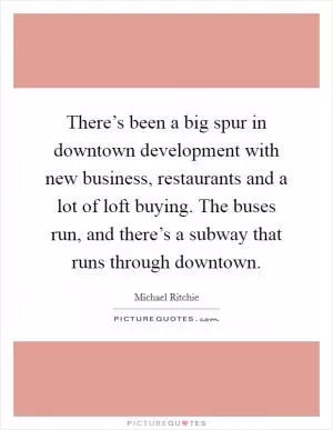 There’s been a big spur in downtown development with new business, restaurants and a lot of loft buying. The buses run, and there’s a subway that runs through downtown Picture Quote #1