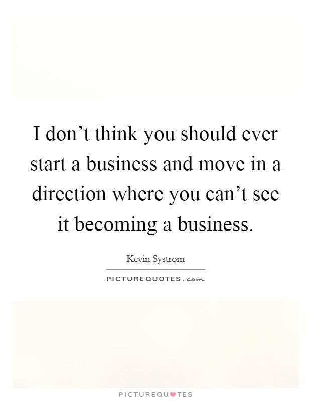 I don't think you should ever start a business and move in a direction where you can't see it becoming a business. Picture Quote #1