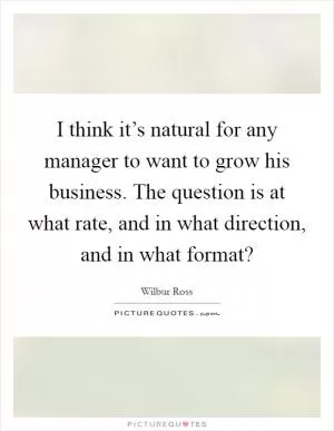I think it’s natural for any manager to want to grow his business. The question is at what rate, and in what direction, and in what format? Picture Quote #1