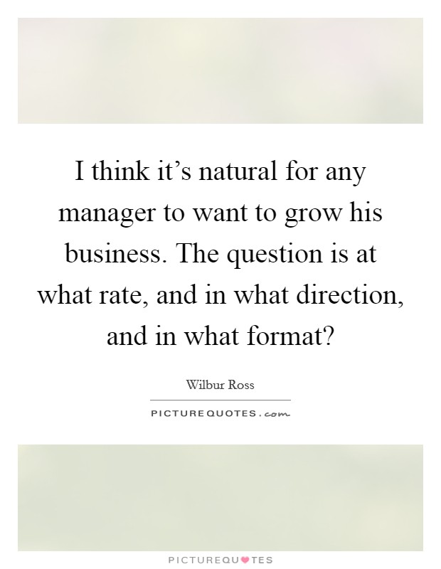 I think it's natural for any manager to want to grow his business. The question is at what rate, and in what direction, and in what format? Picture Quote #1