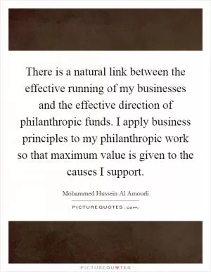 There is a natural link between the effective running of my businesses and the effective direction of philanthropic funds. I apply business principles to my philanthropic work so that maximum value is given to the causes I support Picture Quote #1
