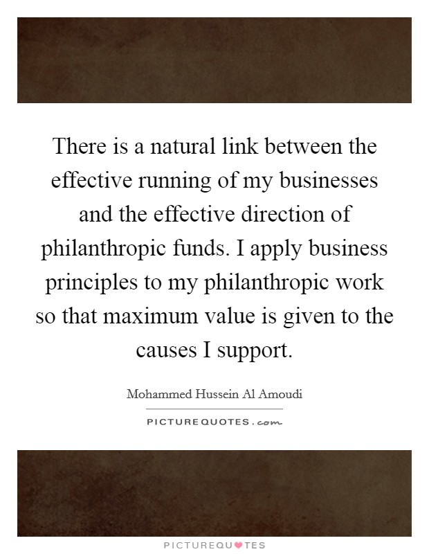 There is a natural link between the effective running of my businesses and the effective direction of philanthropic funds. I apply business principles to my philanthropic work so that maximum value is given to the causes I support. Picture Quote #1