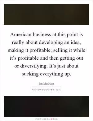 American business at this point is really about developing an idea, making it profitable, selling it while it’s profitable and then getting out or diversifying. It’s just about sucking everything up Picture Quote #1