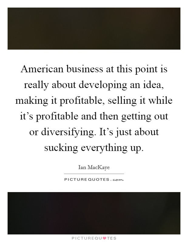 American business at this point is really about developing an idea, making it profitable, selling it while it's profitable and then getting out or diversifying. It's just about sucking everything up. Picture Quote #1