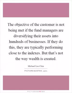 The objective of the customer is not being met if the fund managers are diversifying their assets into hundreds of businesses. If they do this, they are typically performing close to the indexes. But that’s not the way wealth is created Picture Quote #1