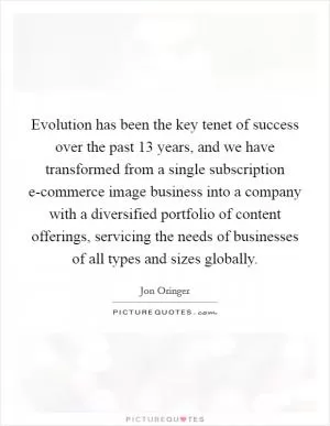 Evolution has been the key tenet of success over the past 13 years, and we have transformed from a single subscription e-commerce image business into a company with a diversified portfolio of content offerings, servicing the needs of businesses of all types and sizes globally Picture Quote #1