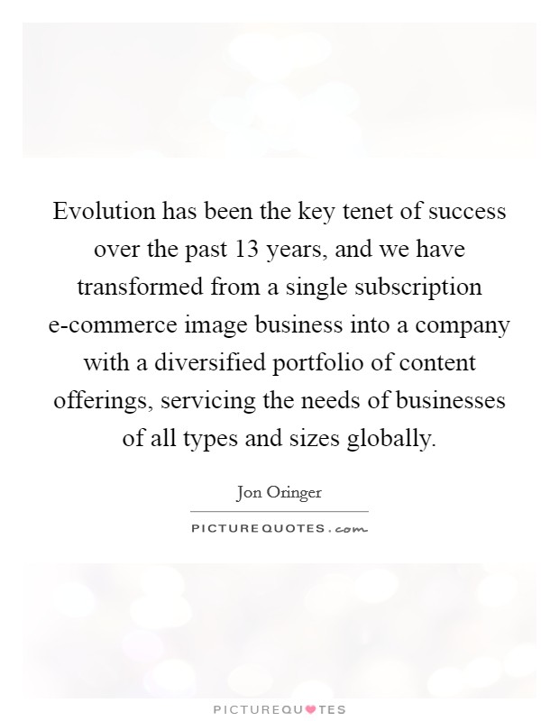 Evolution has been the key tenet of success over the past 13 years, and we have transformed from a single subscription e-commerce image business into a company with a diversified portfolio of content offerings, servicing the needs of businesses of all types and sizes globally. Picture Quote #1