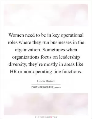 Women need to be in key operational roles where they run businesses in the organization. Sometimes when organizations focus on leadership diversity, they’re mostly in areas like HR or non-operating line functions Picture Quote #1