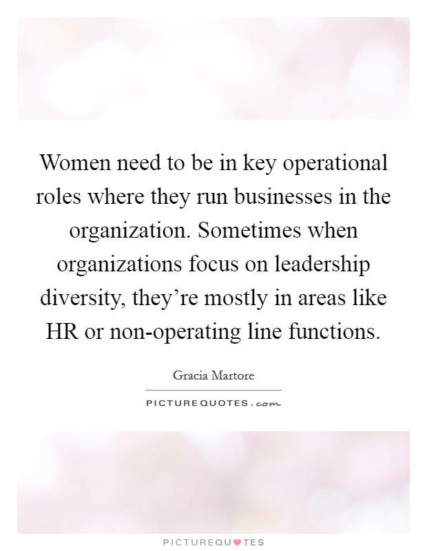 Women need to be in key operational roles where they run businesses in the organization. Sometimes when organizations focus on leadership diversity, they're mostly in areas like HR or non-operating line functions. Picture Quote #1