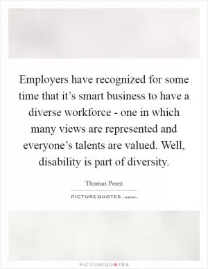 Employers have recognized for some time that it’s smart business to have a diverse workforce - one in which many views are represented and everyone’s talents are valued. Well, disability is part of diversity Picture Quote #1