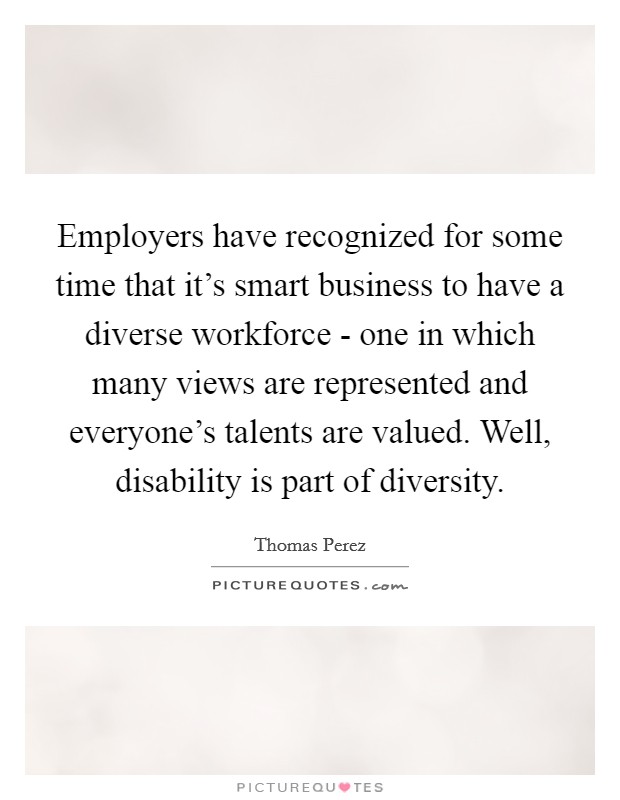 Employers have recognized for some time that it's smart business to have a diverse workforce - one in which many views are represented and everyone's talents are valued. Well, disability is part of diversity. Picture Quote #1