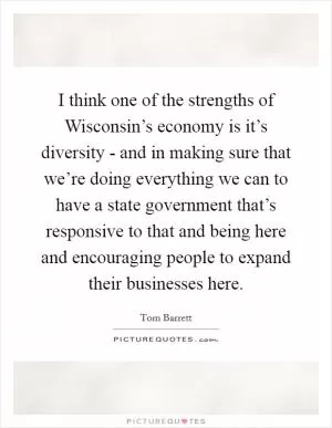 I think one of the strengths of Wisconsin’s economy is it’s diversity - and in making sure that we’re doing everything we can to have a state government that’s responsive to that and being here and encouraging people to expand their businesses here Picture Quote #1
