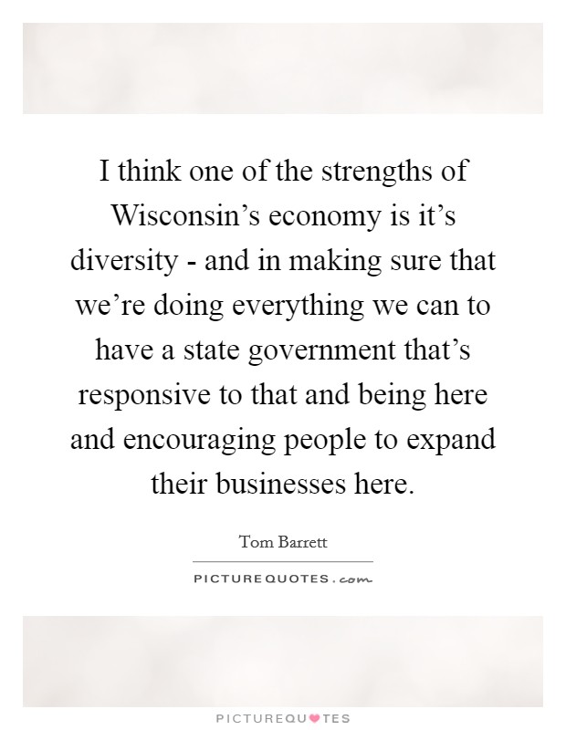 I think one of the strengths of Wisconsin's economy is it's diversity - and in making sure that we're doing everything we can to have a state government that's responsive to that and being here and encouraging people to expand their businesses here. Picture Quote #1