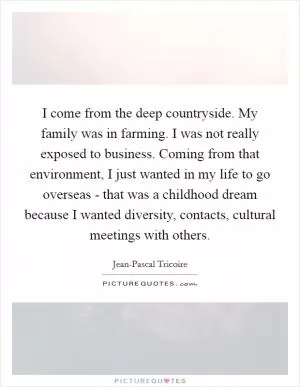 I come from the deep countryside. My family was in farming. I was not really exposed to business. Coming from that environment, I just wanted in my life to go overseas - that was a childhood dream because I wanted diversity, contacts, cultural meetings with others Picture Quote #1
