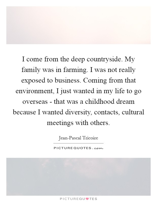 I come from the deep countryside. My family was in farming. I was not really exposed to business. Coming from that environment, I just wanted in my life to go overseas - that was a childhood dream because I wanted diversity, contacts, cultural meetings with others. Picture Quote #1