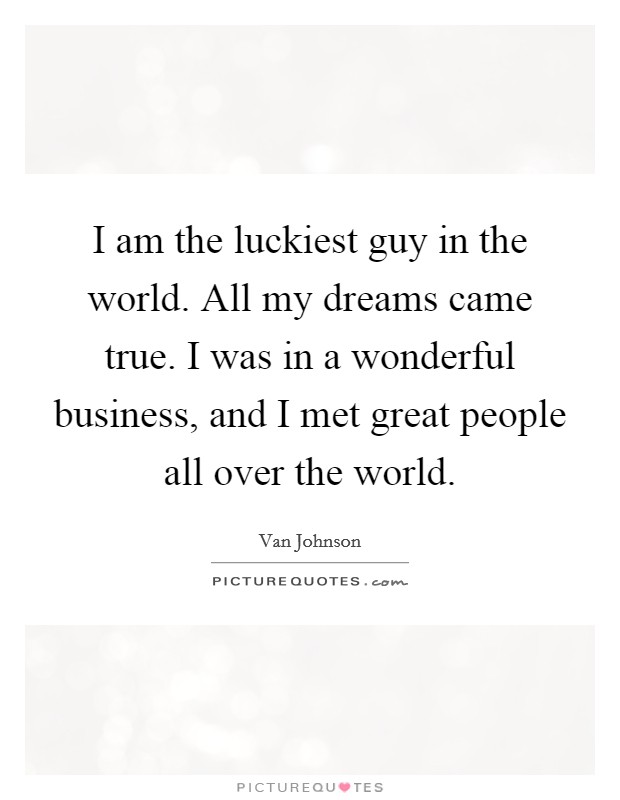 I am the luckiest guy in the world. All my dreams came true. I was in a wonderful business, and I met great people all over the world. Picture Quote #1
