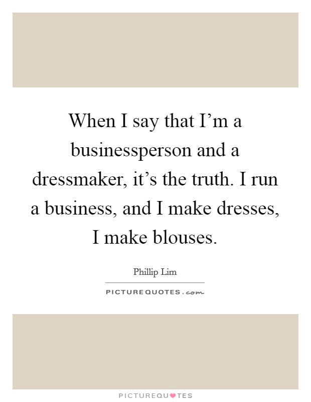 When I say that I'm a businessperson and a dressmaker, it's the truth. I run a business, and I make dresses, I make blouses. Picture Quote #1