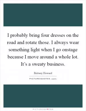 I probably bring four dresses on the road and rotate those. I always wear something light when I go onstage because I move around a whole lot. It’s a sweaty business Picture Quote #1
