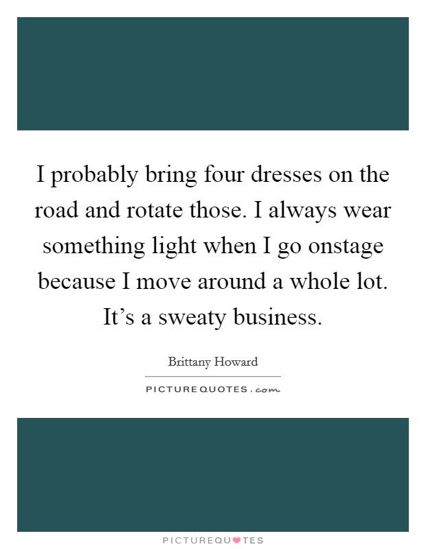 I probably bring four dresses on the road and rotate those. I always wear something light when I go onstage because I move around a whole lot. It's a sweaty business. Picture Quote #1