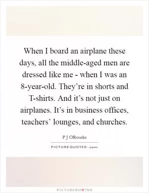 When I board an airplane these days, all the middle-aged men are dressed like me - when I was an 8-year-old. They’re in shorts and T-shirts. And it’s not just on airplanes. It’s in business offices, teachers’ lounges, and churches Picture Quote #1
