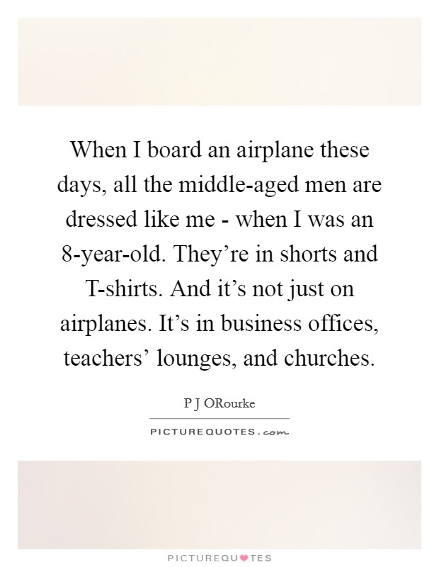 When I board an airplane these days, all the middle-aged men are dressed like me - when I was an 8-year-old. They're in shorts and T-shirts. And it's not just on airplanes. It's in business offices, teachers' lounges, and churches. Picture Quote #1