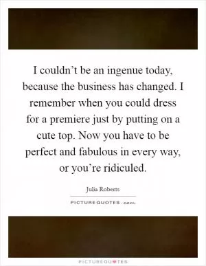 I couldn’t be an ingenue today, because the business has changed. I remember when you could dress for a premiere just by putting on a cute top. Now you have to be perfect and fabulous in every way, or you’re ridiculed Picture Quote #1