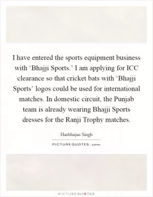 I have entered the sports equipment business with ‘Bhajji Sports.’ I am applying for ICC clearance so that cricket bats with ‘Bhajji Sports’ logos could be used for international matches. In domestic circuit, the Punjab team is already wearing Bhajji Sports dresses for the Ranji Trophy matches Picture Quote #1