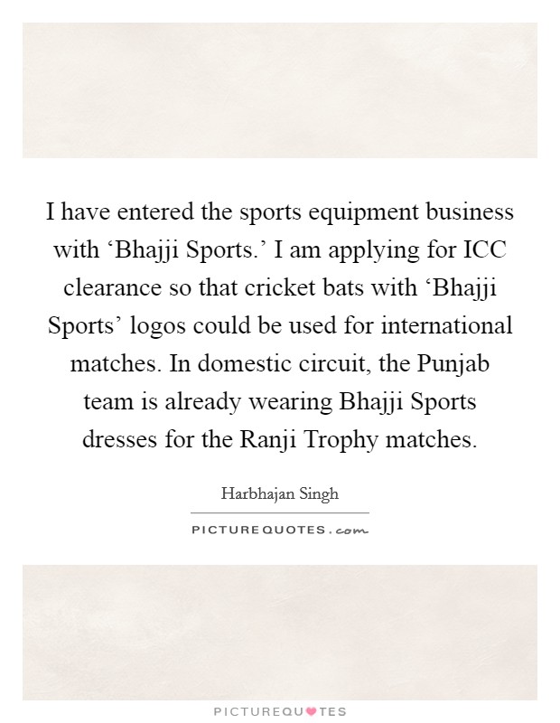 I have entered the sports equipment business with ‘Bhajji Sports.' I am applying for ICC clearance so that cricket bats with ‘Bhajji Sports' logos could be used for international matches. In domestic circuit, the Punjab team is already wearing Bhajji Sports dresses for the Ranji Trophy matches. Picture Quote #1