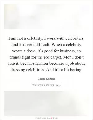 I am not a celebrity. I work with celebrities, and it is very difficult. When a celebrity wears a dress, it’s good for business, so brands fight for the red carpet. Me? I don’t like it, because fashion becomes a job about dressing celebrities. And it’s a bit boring Picture Quote #1