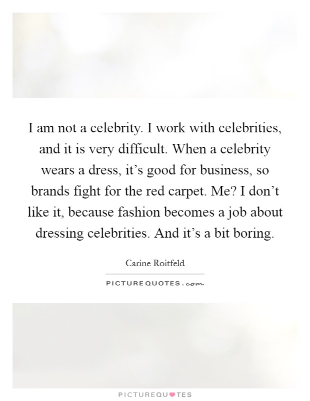 I am not a celebrity. I work with celebrities, and it is very difficult. When a celebrity wears a dress, it's good for business, so brands fight for the red carpet. Me? I don't like it, because fashion becomes a job about dressing celebrities. And it's a bit boring. Picture Quote #1