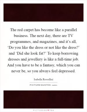 The red carpet has become like a parallel business. The next day, there are TV programmes, and magazines, and it’s all, ‘Do you like the dress or not like the dress?’ and ‘Did she look fat?’ To keep borrowing dresses and jewellery is like a full-time job. And you have to be a fantasy, which you can never be, so you always feel depressed Picture Quote #1