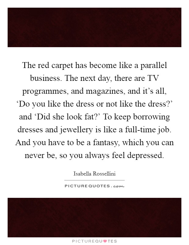 The red carpet has become like a parallel business. The next day, there are TV programmes, and magazines, and it's all, ‘Do you like the dress or not like the dress?' and ‘Did she look fat?' To keep borrowing dresses and jewellery is like a full-time job. And you have to be a fantasy, which you can never be, so you always feel depressed. Picture Quote #1