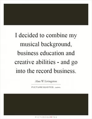 I decided to combine my musical background, business education and creative abilities - and go into the record business Picture Quote #1