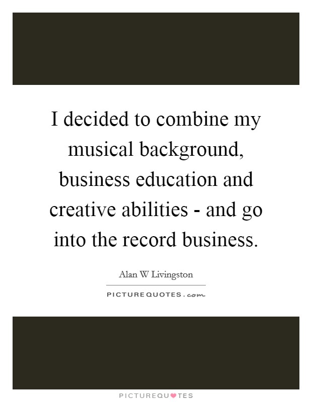 I decided to combine my musical background, business education and creative abilities - and go into the record business. Picture Quote #1