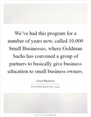 We’ve had this program for a number of years now, called 10,000 Small Businesses, where Goldman Sachs has convened a group of partners to basically give business education to small business owners Picture Quote #1
