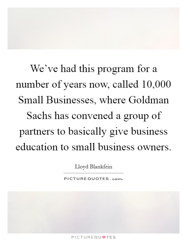 We've had this program for a number of years now, called 10,000 Small Businesses, where Goldman Sachs has convened a group of partners to basically give business education to small business owners. Picture Quote #1