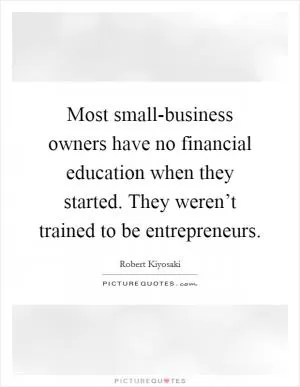 Most small-business owners have no financial education when they started. They weren’t trained to be entrepreneurs Picture Quote #1