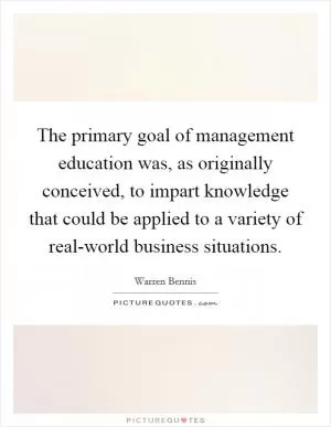 The primary goal of management education was, as originally conceived, to impart knowledge that could be applied to a variety of real-world business situations Picture Quote #1