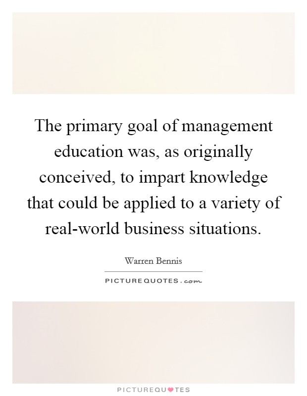 The primary goal of management education was, as originally conceived, to impart knowledge that could be applied to a variety of real-world business situations. Picture Quote #1
