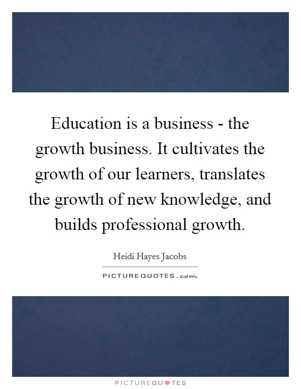 Education is a business - the growth business. It cultivates the growth of our learners, translates the growth of new knowledge, and builds professional growth. Picture Quote #1