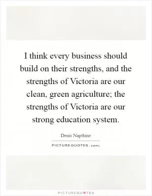 I think every business should build on their strengths, and the strengths of Victoria are our clean, green agriculture; the strengths of Victoria are our strong education system Picture Quote #1