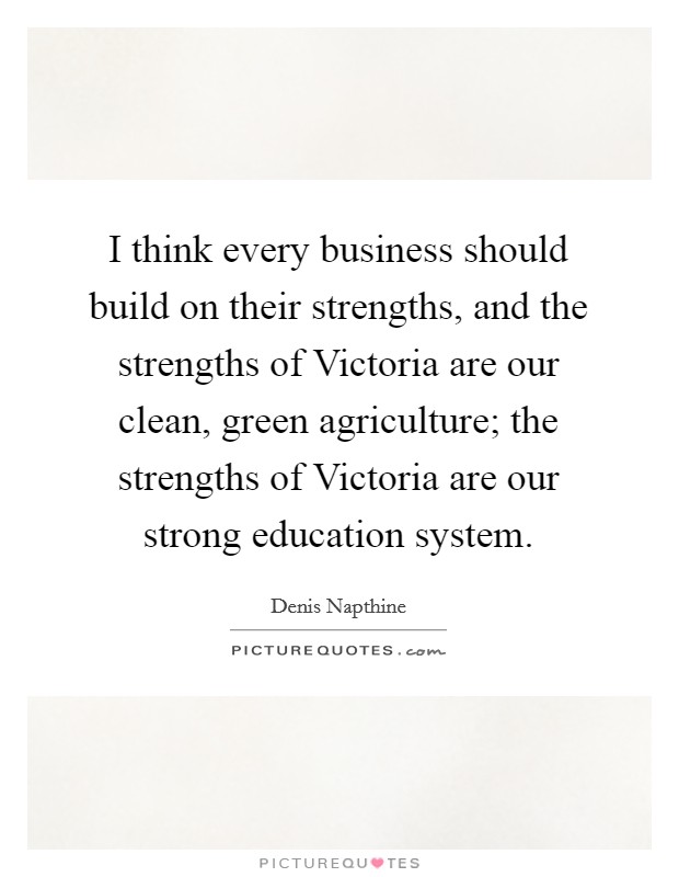 I think every business should build on their strengths, and the strengths of Victoria are our clean, green agriculture; the strengths of Victoria are our strong education system. Picture Quote #1