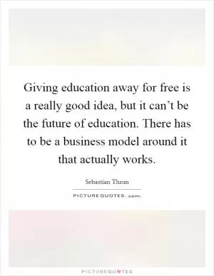 Giving education away for free is a really good idea, but it can’t be the future of education. There has to be a business model around it that actually works Picture Quote #1