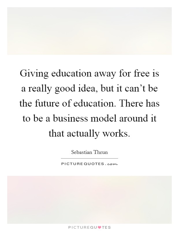 Giving education away for free is a really good idea, but it can't be the future of education. There has to be a business model around it that actually works. Picture Quote #1