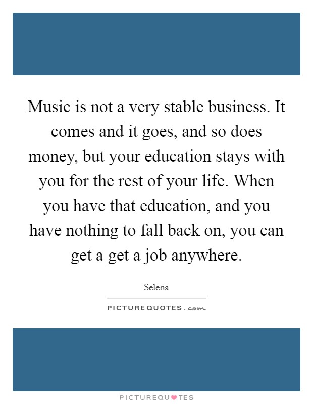 Music is not a very stable business. It comes and it goes, and so does money, but your education stays with you for the rest of your life. When you have that education, and you have nothing to fall back on, you can get a get a job anywhere. Picture Quote #1