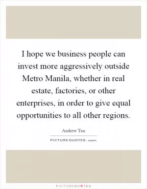 I hope we business people can invest more aggressively outside Metro Manila, whether in real estate, factories, or other enterprises, in order to give equal opportunities to all other regions Picture Quote #1